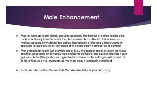 Male Enhancement 
 Man enhancers don't simply provide probably the fastest erection feasible for 
male erectile dysfunction and Erection dysfunction sufferers, but numerous 
makers possess formulated the actual ingredients of the male improvement 
products to operate on all amounts of the man body's endocrine program! 
 Men enhancers don't just provide most likely the fastest erection easy for male 
erection problems and Impotence problems sufferers, but several makers have 
got formulated the particular ingredients of these male enlargement products 
to be effective on all numbers of the men body's endocrine method! 
 For More Information Please Visit Our Website http://sparxxrx.com/ 
