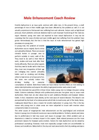 Male Enhancement Coach Review
Erectile dysfunction is an issue quite common with older men. In the present times, a small
percentage of men in their middle ages have been affected by the problem as well. It is not
actually uncommon to find several men suffering from such ailments. Factors such as high blood
pressure, heart problems and even diabetes lead to such improper functioning of the male sex
organ. However, young men were not reported to have sexual dysfunction. It may not be
surprising that the cases of older and even middle aged men suffering from the problem have
grown tremendously. But the fact is that the issue of male enhancement has gained high
prevalence in young men.
In young men, the problem of erectile
dysfunction occurs majorly due to stress
and unhealthy lifestyle. There are several
stressful factors in younger men to
perform suitably in every walk of life.
They need to do well in their field of
work, studies and even look after their
family efficiently. There are other aspects
that they need to tackle well in their lives.
Also, most men irrespective of their age
are indulging into several unhealthy
habits such as smoking and drinking
either to beat stress or to have some fun.
But some men actively induce into
drinking leading to excessive
consumption of alcohol. Both these habits can have intense harmful effects on men looking to
abate male dysfunction and acquire the ability to get good erection and sustain it well.
Also, the intensely fast paced life in these times makes young men to indulge into poor eating
habits. Extreme sedentary lifestyle with professional pressures has given way to cause male
dysfunction. Most men are also obese due to such sedentary lifestyles and improper dietary
habits. In fact, researchers state obesity as the root cause of several diseases. The blood is not
pumped well by the heart of an obese person which fails to reach every part of the body. Hence,
inadequate blood flow is also a reason for erectile dysfunction in young men. This is the key
reason why young men in urban areas are more subjected to issues with erection when
compared to males in rural areas.
The other causes of inappropriate male enhancement are the psychological and emotional
factors in young men. Emotional trauma can cause erectile problems. Similarly, anxiety and stress
due to performance in bed may cause such issues in younger men. Other problem such as
depression is stated to immense impact in this aspect. Work related pressures are the most
prominent reasons for improper penis erection. Factors for male dysfunction can be solved by
professional counseling. However, most men especially younger males are uncomfortable to
discuss such conditions. Males both in the city and rural areas tend to feel shy seeking assistance
 