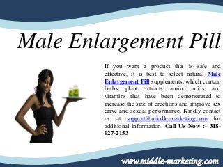 Male Enlargement Pill
If you want a product that is safe and
effective, it is best to select natural Male
Enlargement Pill supplements, which contain
herbs, plant extracts, amino acids, and
vitamins that have been demonstrated to
increase the size of erections and improve sex
drive and sexual performance. Kindly contact
us at support@middle-marketing.com for
additional information. Call Us Now :- 318-
927-2153
 