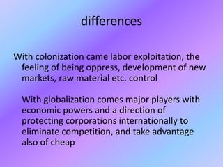 differencesWith colonization came labor exploitation, the feeling of being oppress, development of new markets, raw material etc. control With globalization comes major players with economic powers and a direction of protecting corporations internationally to eliminate competition, and take advantage also of cheap 