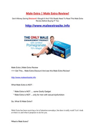 Male Extra | Male Extra Review!
Get A Money Saving Discount! I Bought It And YOU Really Need To Read This Male Extra
                           Review Before Buying IT Too:


                  http://www.maleextrasite.info




Male Extra | Male Extra Review
>>> Get This... Male Extra Discount And see this Male Extra Review!


http://www.maleextrasite.info


What Male Extra is NOT :


  * Male Extra is NOT .... some Goofy Gadget
  * Male Extra is NOT ....only for men with sexual dysfuntction


So, What IS Male Extra?



Male Extra has been receiving a lot of attention nowadays, but does it really work? Let’s look
at what it is and what it proposes to do for you.



What is Male Extra?
 