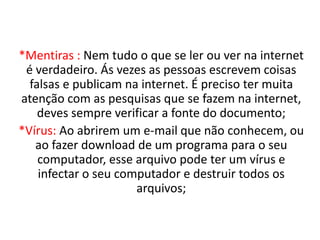 *Mentiras : Nem tudo o que se ler ou ver na internet
é verdadeiro. Ás vezes as pessoas escrevem coisas
falsas e publicam na internet. É preciso ter muita
atenção com as pesquisas que se fazem na internet,
deves sempre verificar a fonte do documento;
*Vírus: Ao abrirem um e-mail que não conhecem, ou
ao fazer download de um programa para o seu
computador, esse arquivo pode ter um vírus e
infectar o seu computador e destruir todos os
arquivos;
 