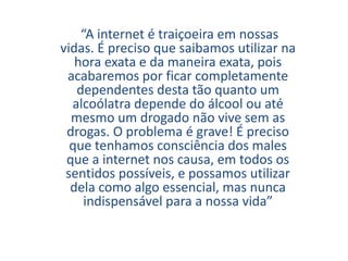 “A internet é traiçoeira em nossas
vidas. É preciso que saibamos utilizar na
hora exata e da maneira exata, pois
acabaremos por ficar completamente
dependentes desta tão quanto um
alcoólatra depende do álcool ou até
mesmo um drogado não vive sem as
drogas. O problema é grave! É preciso
que tenhamos consciência dos males
que a internet nos causa, em todos os
sentidos possíveis, e possamos utilizar
dela como algo essencial, mas nunca
indispensável para a nossa vida”
 