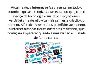 Atualmente, a internet se faz presente em todo o
mundo e quase em todas as casas, sendo que, com o
avanço da tecnologia e sua expansão, há quem
verdadeiramente não viva mais sem essa criação do
homem. Além de trazer muitos benefícios ao homem,
a internet também trouxe diferentes malefícios, que
começam a aparecer quando a mesma não é utilizada
de forma correta.
 