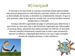 #Crianças#
A Internet é um local onde as crianças encontram ampla oportunidade
educacional, pesquisam os mais diversos assuntos, entram em contato com
as diversidades do mundo, se divertem ou simplesmente relaxam. O que os
pais precisam saber é que igual ao mundo real, no virtual também existem
perigos para a criançada.
Crianças não têm capacidade de julgar o suficiente para determinar o
que é bom ou ruim para elas e são facilmente enganadas por informações
ou pessoas falsas, passando seus dados pessoais via Internet. O vício pela
Internet interfere diretamente naquilo que os avós e pais certamente
tiveram na infância: a liberdade para brincar nas ruas e fazer amizades
através de relações pessoais, e não à distancia.
 