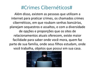 #Crimes Cibernéticos#
Além disso, existem as pessoas que utilizam a
internet para praticar crimes, os chamados crimes
cibernéticos, em que roubam senhas bancárias,
planejam sequestros e assaltos, e com a diversidade
de opções e proporções que os sites de
relacionamentos atuais oferecem, existe maior
facilidade para saber onde você mora, quem faz
parte de sua família, onde seus filhos estudam, onde
você trabalha, objetos que possui em sua casa.
 