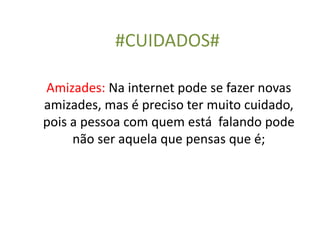 #CUIDADOS#
Amizades: Na internet pode se fazer novas
amizades, mas é preciso ter muito cuidado,
pois a pessoa com quem está falando pode
não ser aquela que pensas que é;
 