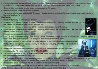 • Editing would have also taken place. First 15 minutes of the film were cut out and re-shot as director wasn't happy in
October 2013. Some other scenes were cut out as director wanted the film to be under 2 hours long.
• Opening titles and closing credits would be developed at this stage.
• Newton-Howard’s score was added to the film.
• The special effects were added at MPC London (‘deadly dragons, fantastical fairies and enchanting environments for
Disney’s Maleficent”)
Distribution -
• Distributed globally by Walt Disney Studios
• In August 2013, Disney unveiled first look of Maleficent at Disney D23 Expo by revealing the new logo of the film and a
one minute clip. Angelina Jolie made a surprise visit.
• Teaser poster released in November 2013 - featuring Jolie in costume and makeup
• First trailer also released in November 2013 and was shown before the following films: Thor: The Dark World, The
Hunger Games: Catching Fire and Frozen.
• 2 more trailers released in January 2014.
• Lana Del Rey covered the song ‘Once Upon A Dream’ for the film - single released in January 2014 and was free for a
limited time through Google play. The song was also featured in the final trailer.
• Final trailer released in March 2014. UK trailer released in March 2014 - shown before films like Muppets Most Wanted.
• Radio Adverts were played across a variety of UK stations (including CAPITAL FM). The trailer was also shown on ITV
in the advertisement breaks.
• Soundtrack for the film was released on May 27th 2014. Was available globally on iTunes.
• Film received a PG rating from the BBFC (May 8th 2014).
• The film was released in the UK on May 28th 2014. It reached 1st place on its opening weekend at the box office. The
film was released in the US on May 30th.
• The film made $11 million on its opening weekend in the UK and $69 million in the US. The film was also the number 1
movie worldwide after its opening weekend as it made over $100 million globally in 3 days.
• UK residents could experience the film in a ‘D-Box’ Screen at Cineworld.
• Film got mixed reviews but strong audience feedback (49% on Rotten Tomatoes, 7.1/10 on IMDB).
• The film was released 1 week early on UK iTunes (on demand) and on Blink Box.
 