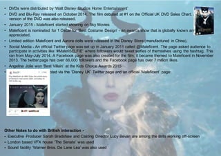 • DVDs were distributed by ‘Walt Disney Studios Home Entertainment’
• DVD and Blu-Ray released on October 2014. The film debuted at #1 on the Official UK DVD Sales Chart. A 3-D
version of the DVD was also released.
• January 2015 - Maleficent started showing on Sky Movies
• Maleficent is nominated for 1 Oscar for ‘Best Costume Design’ - an awards show that is globally known and
appreciated.
• Limited edition Maleficent and Aurora dolls were released in the Disney Store (manufactured in China).
• Social Media - An official Twitter page was set up in January 2011 called @Maleficent. The page asked audience to
participate in activities like ‘#MalefiSELFIE’ where followers would tweet selfies of themselves using the hashtag. This
ran from May-July 2014. A Facebook page was also created for the film. It became themed to Maleficent in November
2013. The twitter page has over 66,000 followers and the Facebook page has over 7 million likes.
• Angelina Jolie won ‘Best Villain’ at the Kids Choice Awards 2015
• The film was also promoted via the ‘Disney UK’ Twitter page and an official ‘Maleficent’ page:
Other Notes to do with British interaction -
• Executive Producer Sarah Bradshaw and Casting Director Lucy Bevan are among the Brits working off-screen
• London based VFX house ‘The Senate’ was used
• Sound facility ‘Warner Bros. De Lane Lea’ was also used
 