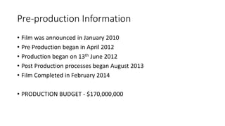 Pre-production Information
• Film was announced in January 2010
• Pre Production began in April 2012
• Production began on 13th June 2012
• Post Production processes began August 2013
• Film Completed in February 2014
• PRODUCTION BUDGET - $170,000,000
 