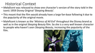 Historical Context
• Maleficent was released to show one character’s version of the story told in the
iconic 1959 Disney Original ‘Sleeping Beauty’.
• This meant that the film would already have a large fan-base following it due to
the popularity of the original movie.
• Maleficent is known as the ‘Mistress of All Evil’ throughout the Disney brand as
well as in the original Sleeping Beauty film. So she is a very well known character
to people who haven’t seen Sleeping Beauty, increasing the popularity of the
film.
 