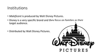 Institutions
• Maleficent is produced by Walt Disney Pictures.
• Disney is a very specific brand and they focus on families as their
target audience.
• Distributed by Walt Disney Pictures.
 