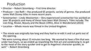 Production
• Director – Robert Stromberg – First time director.
• Producer – Joe Roth – Has produced 65 projects, variety of genres. Has produced
some Walt Disney titles in more recent years.
• Screenwriter – Linda Woolverton – Very experienced screenwriter has worked on
over 30 projects and many of these have been Walt Disney’s. Titles include: The
Lion King, Mulan, Beauty and the Beast (1991), Alice in Wonderland (2010)
• Location – Whole movie was filmed in the United Kingdom.
• The movie was originally too long and they had to re-edit it and cut parts out of
the opening.
“We were running about 15 minutes too long. We wanted to have a film that was
under two hours, so we ended up reworking the first act and condensing it, to get
to the meat of the story quicker and to get to Angelina’s character quicker, as
well.” – Robert Stromberg
 