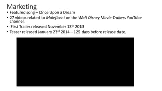 Marketing
• Featured song – Once Upon a Dream
• 27 videos related to Maleficent on the Walt Disney Movie Trailers YouTube
channel.
• First Trailer released November 13th 2013
• Teaser released January 23rd 2014 – 125 days before release date.
 