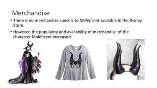 Merchandise
• There is no merchandise specific to Maleficent available in the Disney
Store.
• However, the popularity and availability of merchandise of the
character Maleficent increased.
 
