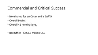 Commercial and Critical Success
• Nominated for an Oscar and a BAFTA
• Overall 9 wins.
• Overall 41 nominations.
• Box Office - $758.5 million USD
 