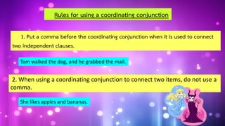 1. Put a comma before the coordinating conjunction when it is used to connect
two independent clauses.
Rules for using a coordinating conjunction
Tom walked the dog, and he grabbed the mail.
2. When using a coordinating conjunction to connect two items, do not use a
comma.
She likes apples and bananas.
 