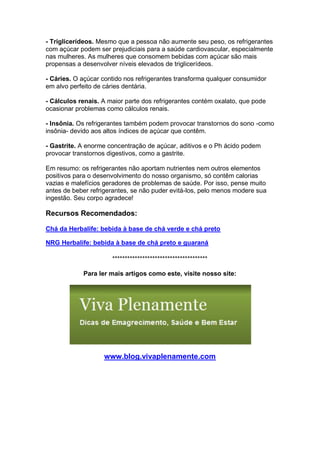 - Triglicerídeos. Mesmo que a pessoa não aumente seu peso, os refrigerantes
com açúcar podem ser prejudiciais para a saúde cardiovascular, especialmente
nas mulheres. As mulheres que consomem bebidas com açúcar são mais
propensas a desenvolver níveis elevados de triglicerídeos.

- Cáries. O açúcar contido nos refrigerantes transforma qualquer consumidor
em alvo perfeito de cáries dentária.

- Cálculos renais. A maior parte dos refrigerantes contém oxalato, que pode
ocasionar problemas como cálculos renais.

- Insônia. Os refrigerantes também podem provocar transtornos do sono -como
insônia- devido aos altos índices de açúcar que contêm.

- Gastrite. A enorme concentração de açúcar, aditivos e o Ph ácido podem
provocar transtornos digestivos, como a gastrite.

Em resumo: os refrigerantes não aportam nutrientes nem outros elementos
positivos para o desenvolvimento do nosso organismo, só contêm calorias
vazias e malefícios geradores de problemas de saúde. Por isso, pense muito
antes de beber refrigerantes, se não puder evitá-los, pelo menos modere sua
ingestão. Seu corpo agradece!

Recursos Recomendados:

Chá da Herbalife: bebida à base de chá verde e chá preto

NRG Herbalife: bebida à base de chá preto e guaraná

                      **************************************

            Para ler mais artigos como este, visite nosso site:




                   www.blog.vivaplenamente.com
 