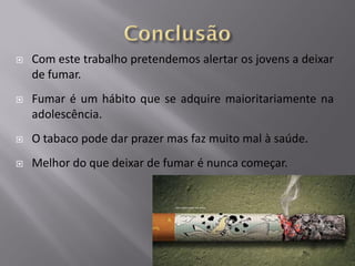 

Com este trabalho pretendemos alertar os jovens a deixar
de fumar.



Fumar é um hábito que se adquire maioritariamente na
adolescência.



O tabaco pode dar prazer mas faz muito mal à saúde.



Melhor do que deixar de fumar é nunca começar.

 