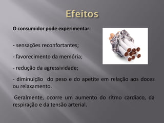 O consumidor pode experimentar:

- sensações reconfortantes;
- favorecimento da memória;
- redução da agressividade;
- diminuição do peso e do apetite em relação aos doces
ou relaxamento.

Geralmente, ocorre um aumento do ritmo cardíaco, da
respiração e da tensão arterial.

 