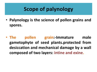 Scope of palynology
• Palynology is the science of pollen grains and
spores.
• The pollen grain:-Immature male• The pollen grain:-Immature male
gametophyte of seed plants.protected from
desiccation and mechanical damage by a wall
composed of two layers: intine and exine.
 