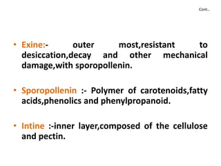 Cont…
• Exine:- outer most,resistant to
desiccation,decay and other mechanical
damage,with sporopollenin.
• Sporopollenin :- Polymer of carotenoids,fatty
acids,phenolics and phenylpropanoid.
• Intine :-inner layer,composed of the cellulose
and pectin.
 