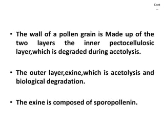 Cont
…
• The wall of a pollen grain is Made up of the
two layers the inner pectocellulosic
layer,which is degraded during acetolysis.
• The outer layer,exine,which is acetolysis and
biological degradation.
• The exine is composed of sporopollenin.
 
