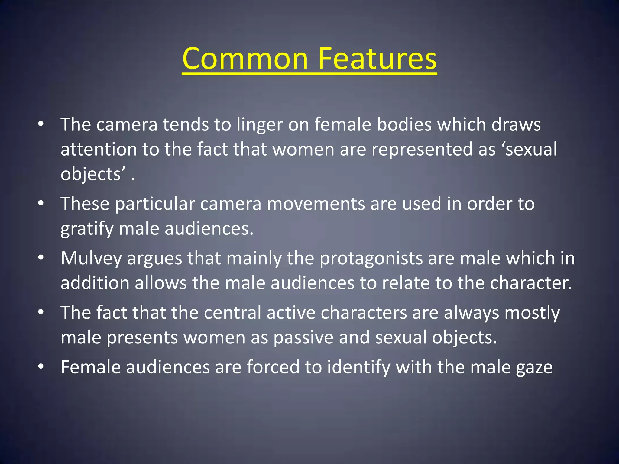 Common Features
• The camera tends to linger on female bodies which draws
attention to the fact that women are represented as ‘sexual
objects’ .
• These particular camera movements are used in order to
gratify male audiences.
• Mulvey argues that mainly the protagonists are male which in
addition allows the male audiences to relate to the character.
• The fact that the central active characters are always mostly
male presents women as passive and sexual objects.
• Female audiences are forced to identify with the male gaze