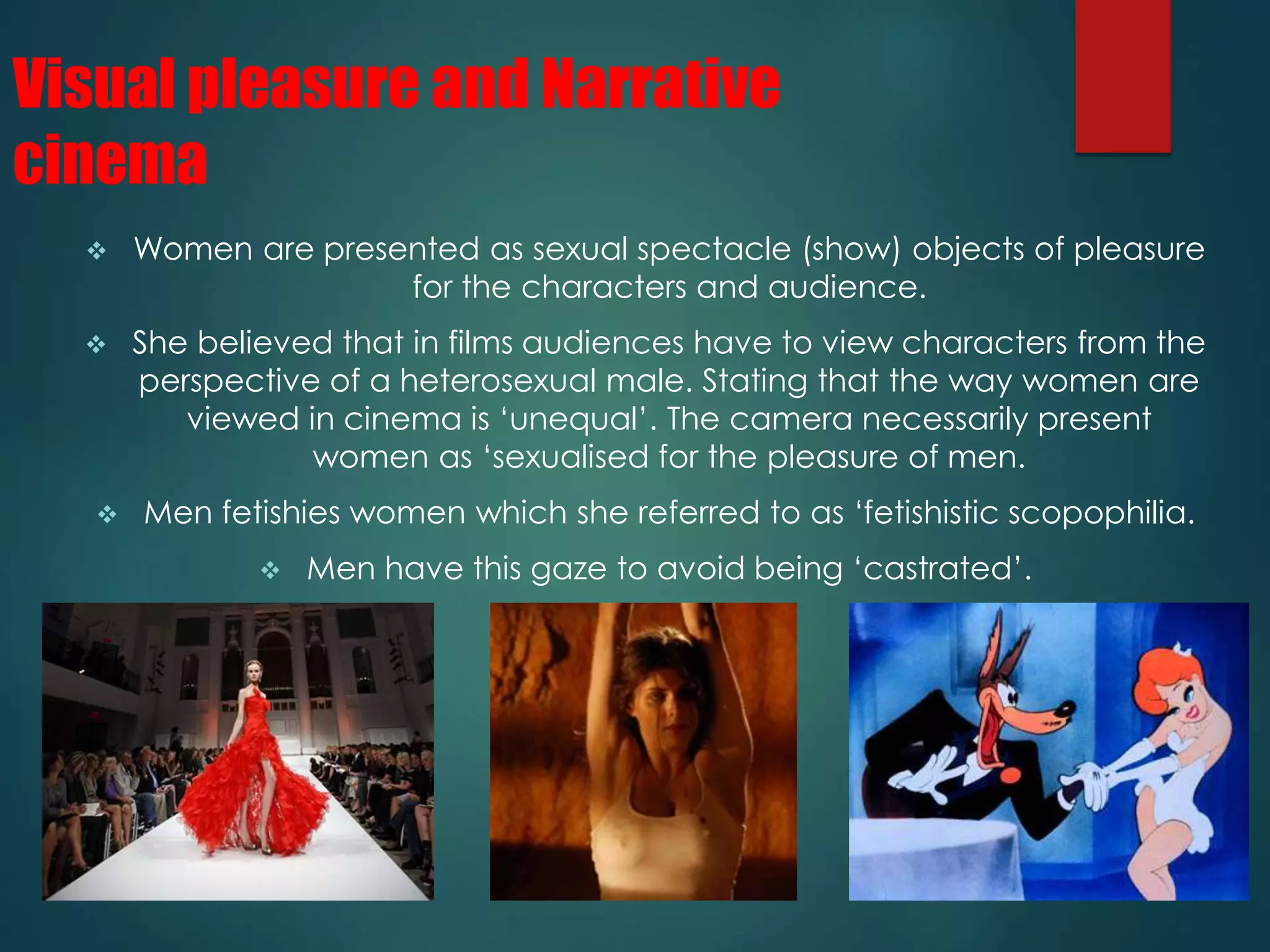 Visual pleasure and Narrative 
cinema 
 Women are presented as sexual spectacle (show) objects of pleasure 
for the characters and audience. 
 She believed that in films audiences have to view characters from the 
perspective of a heterosexual male. Stating that the way women are 
viewed in cinema is ‘unequal’. The camera necessarily present 
women as ‘sexualised for the pleasure of men. 
 Men fetishies women which she referred to as ‘fetishistic scopophilia. 
 Men have this gaze to avoid being ‘castrated’. 
 