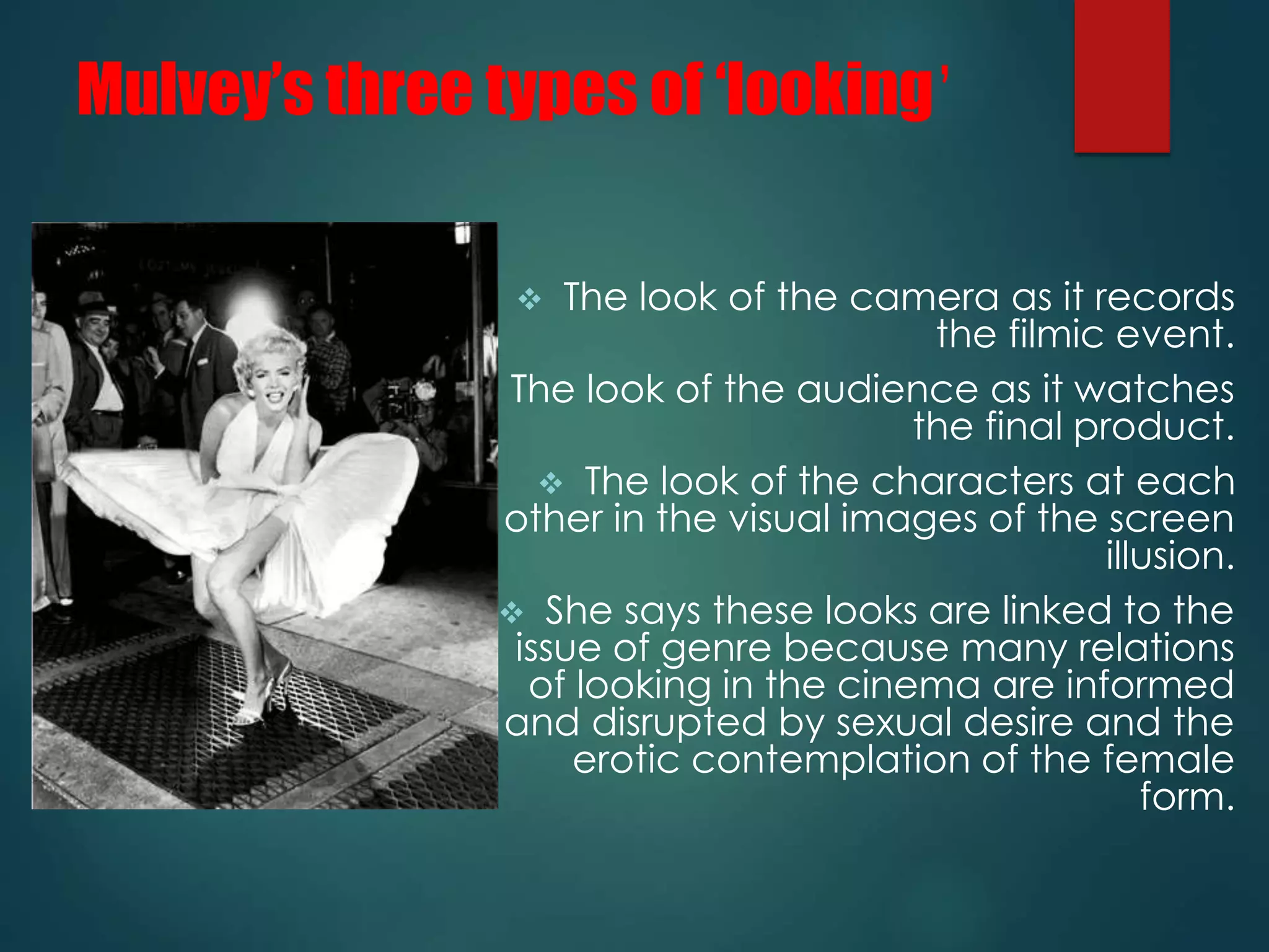 Mulvey’s three types of ‘looking’ 
 The look of the camera as it records 
the filmic event. 
 The look of the audience as it watches 
the final product. 
 The look of the characters at each 
other in the visual images of the screen 
illusion. 
 She says these looks are linked to the 
issue of genre because many relations 
of looking in the cinema are informed 
and disrupted by sexual desire and the 
erotic contemplation of the female 
form. 
