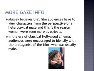  Mulvey believes that film audiences have to
view characters from the perspective of a
heterosexual male and this is the reason
women were seen more as objects.
 In the era of classical Hollywood cinema,
audiences were encouraged to identify with
the protagonist of the film- who was usually
male.
 