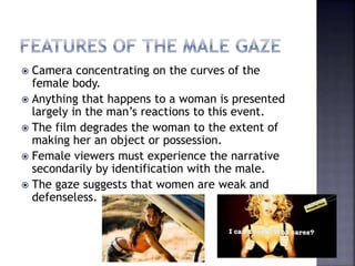  Camera concentrating on the curves of the
female body.
 Anything that happens to a woman is presented
largely in the man’s reactions to this event.
 The film degrades the woman to the extent of
making her an object or possession.
 Female viewers must experience the narrative
secondarily by identification with the male.
 The gaze suggests that women are weak and
defenseless.
 