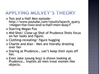  Two and a Half Men episode-
http://www.youtube.com/results?search_query
=megan+fox+two+and+a+half+men+&aq=f
 Starring Megan Fox
 Mid-Shot/ Close-up Shot of Prudence Shots focus
on her looks and figure.
 Clothing-revealing/ figure hugging
 Charlie and Alan – Men are literally drooling
over her
 Staring at Prudence… can’t keep their eyes off
her.
 Even Jake (young boy) is shown looking at
Prudence… implies all men treat women like
objects.
 