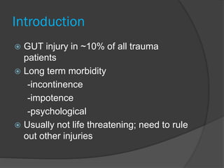 Introduction
 GUT injury in ~10% of all trauma
patients
 Long term morbidity
-incontinence
-impotence
-psychological
 Usually not life threatening; need to rule
out other injuries
 