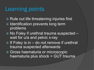 Learning points
 Rule out life threatening injuries first
 Identification prevents long term
problems
 No Foley if urethral trauma suspected –
wait for u/a and pelvic x-ray
 If Foley is in – do not remove if urethral
trauma suspected afterwards
 Gross haematuria or microscopic
haematuria plus shock = GUT trauma
 