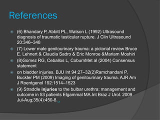 References
 (6) Bhandary P, Abbitt PL, Watson L (1992) Ultrasound
diagnosis of traumatic testicular rupture. J Clin Ultrasound
20:346–348
 (7) Lower male genitourinary trauma: a pictorial review Bruce
E. Lehnert & Claudia Sadro & Eric Monroe &Mariam Moshiri
 (8)Gomez RG, Ceballos L, CoburnMet al (2004) Consensus
statement
 on bladder injuries. BJU Int 94:27–32(2)Ramchandani P,
Buckler PM (2009) Imaging of genitourinary trauma. AJR Am
J Roentgenol 192:1514–1523
 (9) Straddle injuries to the bulbar urethra: management and
outcome in 53 patients Elgammal MA.Int Braz J Urol. 2009
Jul-Aug;35(4):450-8. .
 