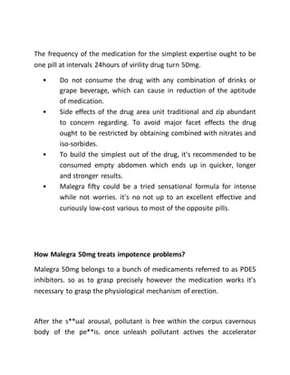 The frequency of the medication for the simplest expertise ought to be
one pill at intervals 24hours of virility drug turn 50mg.
• Do not consume the drug with any combination of drinks or
grape beverage, which can cause in reduction of the aptitude
of medication.
• Side effects of the drug area unit traditional and zip abundant
to concern regarding. To avoid major facet effects the drug
ought to be restricted by obtaining combined with nitrates and
iso-sorbides.
• To build the simplest out of the drug, it's recommended to be
consumed empty abdomen which ends up in quicker, longer
and stronger results.
• Malegra fifty could be a tried sensational formula for intense
while not worries. it's no not up to an excellent effective and
curiously low-cost various to most of the opposite pills.
How Malegra 50mg treats impotence problems?
Malegra 50mg belongs to a bunch of medicaments referred to as PDE5
inhibitors. so as to grasp precisely however the medication works it's
necessary to grasp the physiological mechanism of erection.
After the s**ual arousal, pollutant is free within the corpus cavernous
body of the pe**is. once unleash pollutant actives the accelerator
 
