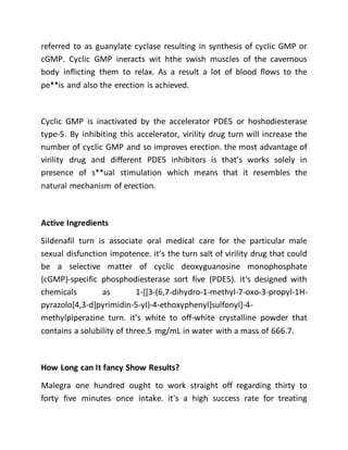 referred to as guanylate cyclase resulting in synthesis of cyclic GMP or
cGMP. Cyclic GMP ineracts wit hthe swish muscles of the cavernous
body inflicting them to relax. As a result a lot of blood flows to the
pe**is and also the erection is achieved.
Cyclic GMP is inactivated by the accelerator PDE5 or hoshodiesterase
type-5. By inhibiting this accelerator, virility drug turn will increase the
number of cyclic GMP and so improves erection. the most advantage of
virility drug and different PDE5 inhibitors is that's works solely in
presence of s**ual stimulation which means that it resembles the
natural mechanism of erection.
Active Ingredients
Sildenafil turn is associate oral medical care for the particular male
sexual disfunction impotence. it's the turn salt of virility drug that could
be a selective matter of cyclic deoxyguanosine monophosphate
(cGMP)-specific phosphodiesterase sort five (PDE5). it's designed with
chemicals as 1-[[3-(6,7-dihydro-1-methyl-7-oxo-3-propyl-1H-
pyrazolo[4,3-d]pyrimidin-5-yl)-4-ethoxyphenyl]sulfonyl]-4-
methylpiperazine turn. it's white to off-white crystalline powder that
contains a solubility of three.5 mg/mL in water with a mass of 666.7.
How Long can It fancy Show Results?
Malegra one hundred ought to work straight off regarding thirty to
forty five minutes once intake. it's a high success rate for treating
 