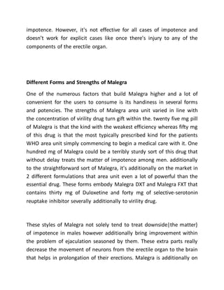 impotence. However, it's not effective for all cases of impotence and
doesn’t work for explicit cases like once there's injury to any of the
components of the erectile organ.
Different Forms and Strengths of Malegra
One of the numerous factors that build Malegra higher and a lot of
convenient for the users to consume is its handiness in several forms
and potencies. The strengths of Malegra area unit varied in line with
the concentration of virility drug turn gift within the. twenty five mg pill
of Malegra is that the kind with the weakest efficiency whereas fifty mg
of this drug is that the most typically prescribed kind for the patients
WHO area unit simply commencing to begin a medical care with it. One
hundred mg of Malegra could be a terribly sturdy sort of this drug that
without delay treats the matter of impotence among men. additionally
to the straightforward sort of Malegra, it's additionally on the market in
2 different formulations that area unit even a lot of powerful than the
essential drug. These forms embody Malegra DXT and Malegra FXT that
contains thirty mg of Duloxetine and forty mg of selective-serotonin
reuptake inhibitor severally additionally to virility drug.
These styles of Malegra not solely tend to treat downside|the matter}
of impotence in males however additionally bring improvement within
the problem of ejaculation seasoned by them. These extra parts really
decrease the movement of neurons from the erectile organ to the brain
that helps in prolongation of their erections. Malegra is additionally on
 