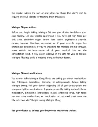 the market within the sort of oral jellies for those that don't wish to
require onerous tablets for treating their drawback.
Malegra 50 precautions
Before you begin taking Malegra 50, see your doctor to debate your
case history. Let your doctor apprehend if you have got high force per
unit area, excretory organ injury, liver injury, erythrocyte anemia,
cancer, trauma disorders, myeloma, or if your erectile organ has
anatomical deformities. If you're shopping for Malegra 50 mg through,
make certain to incorporate all of your medical data on the
consultation kind. If you aren’t positive if it’s safe for you to require
Malegra fifty mg, build a meeting along with your doctor.
Malegra 50 contraindications
You cannot take Malegra 50mg if you are taking gas donor medications
like Nitrospan, isosorbide, dinitrate, or nitroprusside. Before taking
Malegra 50mg, tell your doctor regarding all of your prescription and
non-prescription medications. If you're presently taking antiarrhythmic
medication, cimetidine, antifungals, niacin, antibiotic drug, high force
per unit area medications, or medication accustomed treat associate
HIV infection, don't begin taking Malegra 50mg.
See your doctor to debate your impotence treatment choices.
 