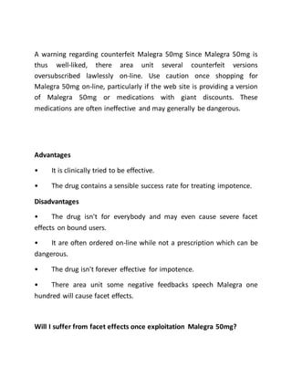 A warning regarding counterfeit Malegra 50mg Since Malegra 50mg is
thus well-liked, there area unit several counterfeit versions
oversubscribed lawlessly on-line. Use caution once shopping for
Malegra 50mg on-line, particularly if the web site is providing a version
of Malegra 50mg or medications with giant discounts. These
medications are often ineffective and may generally be dangerous.
Advantages
• It is clinically tried to be effective.
• The drug contains a sensible success rate for treating impotence.
Disadvantages
• The drug isn't for everybody and may even cause severe facet
effects on bound users.
• It are often ordered on-line while not a prescription which can be
dangerous.
• The drug isn't forever effective for impotence.
• There area unit some negative feedbacks speech Malegra one
hundred will cause facet effects.
Will I suffer from facet effects once exploitation Malegra 50mg?
 