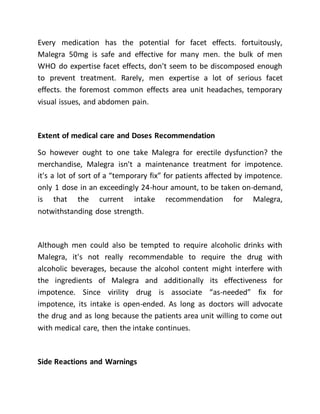 Every medication has the potential for facet effects. fortuitously,
Malegra 50mg is safe and effective for many men. the bulk of men
WHO do expertise facet effects, don't seem to be discomposed enough
to prevent treatment. Rarely, men expertise a lot of serious facet
effects. the foremost common effects area unit headaches, temporary
visual issues, and abdomen pain.
Extent of medical care and Doses Recommendation
So however ought to one take Malegra for erectile dysfunction? the
merchandise, Malegra isn't a maintenance treatment for impotence.
it's a lot of sort of a “temporary fix” for patients affected by impotence.
only 1 dose in an exceedingly 24-hour amount, to be taken on-demand,
is that the current intake recommendation for Malegra,
notwithstanding dose strength.
Although men could also be tempted to require alcoholic drinks with
Malegra, it's not really recommendable to require the drug with
alcoholic beverages, because the alcohol content might interfere with
the ingredients of Malegra and additionally its effectiveness for
impotence. Since virility drug is associate “as-needed” fix for
impotence, its intake is open-ended. As long as doctors will advocate
the drug and as long because the patients area unit willing to come out
with medical care, then the intake continues.
Side Reactions and Warnings
 