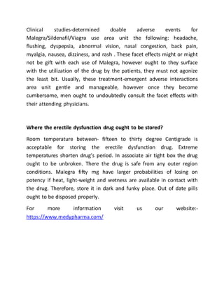 Clinical studies-determined doable adverse events for
Malegra/Sildenafil/Viagra use area unit the following: headache,
flushing, dyspepsia, abnormal vision, nasal congestion, back pain,
myalgia, nausea, dizziness, and rash . These facet effects might or might
not be gift with each use of Malegra, however ought to they surface
with the utilization of the drug by the patients, they must not agonize
the least bit. Usually, these treatment-emergent adverse interactions
area unit gentle and manageable, however once they become
cumbersome, men ought to undoubtedly consult the facet effects with
their attending physicians.
Where the erectile dysfunction drug ought to be stored?
Room temperature between- fifteen to thirty degree Centigrade is
acceptable for storing the erectile dysfunction drug. Extreme
temperatures shorten drug’s period. In associate air tight box the drug
ought to be unbroken. There the drug is safe from any outer region
conditions. Malegra fifty mg have larger probabilities of losing on
potency if heat, light-weight and wetness are available in contact with
the drug. Therefore, store it in dark and funky place. Out of date pills
ought to be disposed properly.
For more information visit us our website:-
https://www.medypharma.com/
 