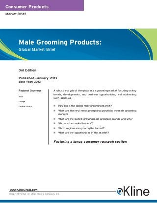 Consumer Products
Market Brief




          Male Grooming Products:
          Global Market Brief




          3rd Edition

          Published January 2013
          Base Year: 2012


          Regional Coverage             A robust analysis of the global male grooming market focusing on key
                                        trends, developments, and business opportunities, and addressing
          Asia
                                        such issues as:
          Europe

          United States                     How big is the global male grooming market?
                                            What are the key trends prompting growth in the male grooming
                                            market?
                                            What are the fastest growing male grooming brands, and why?
                                            Who are the market leaders?
                                            Which regions are growing the fastest?
                                            What are the opportunities in this market?


                                        Featuring a bonus consumer research section




  www.KlineGroup.com
  Report #Y576D | © 2013 Kline & Company, Inc.
 