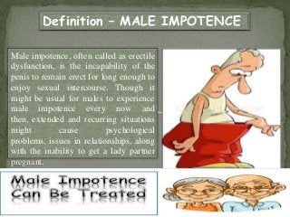 Male impotence, often called as erectile
dysfunction, is the incapability of the
penis to remain erect for long enough to
enjoy sexual intercourse. Though it
might be usual for males to experience
male impotence every now and
then, extended and recurring situations
might cause psychological
problems, issues in relationships, along
with the inability to get a lady partner
pregnant.
Definition – MALE IMPOTENCE
 