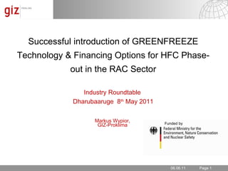 06.06.11 Successful introduction of GREENFREEZE Technology & Financing Options for HFC Phase-out in the RAC Sector Industry Roundtable  Dharubaaruge  8 th  May 2011 Markus Wypior,  GIZ-Proklima  Funded by 