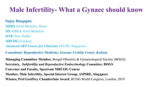 Male Infertility- What a Gynaec should know
Sujoy Dasgupta
MBBS (Gold Medalist, Hons)
MS (OBGY- Gold Medalist)
DNB (New Delhi)
MRCOG (London)
Advanced ART Course for Clinicians (NUHS, Singapore)
Consultant: Reproductive Medicine, Genome Fertility Centre, Kolkata
Managing Committee Member, Bengal Obstetric & Gynaecological Society (BOGS)
Secretary, Subfertility and Reproductive Endocrinology Committee, BOGS
Convener and Faculty, Spectrum MRCOG Course
Member, Male Infertility, Special Interest Group, ASPIRE, Singapore
Winner, Prof Geoffrey Chamberlain Award, RCOG World Congress, London, 2019
 