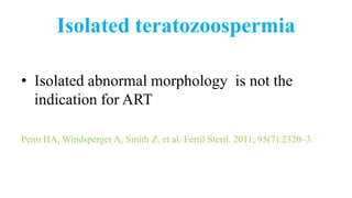 Isolated teratozoospermia
• Isolated abnormal morphology is not the
indication for ART
Penn HA, Windsperger A, Smith Z, et al. Fertil Steril. 2011; 95(7):2320–3.
 