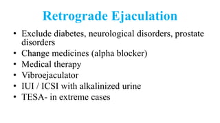 Retrograde Ejaculation
• Exclude diabetes, neurological disorders, prostate
disorders
• Change medicines (alpha blocker)
• Medical therapy
• Vibroejaculator
• IUI / ICSI with alkalinized urine
• TESA- in extreme cases
 