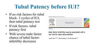 Tubal Patency before IUI?
• If no risk factors for tubal
block- 3 cycles of IUI,
then tubal patency test
• If risk factors- tubal
patency first
• With severe male factor
chance of tubal factor-
infertility decreases
 